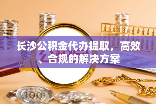 滁州长沙公积金代办提取，高效、合规的解决方案
