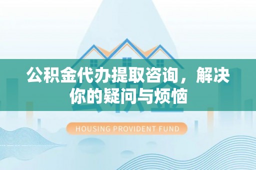 闵行公积金代办提取咨询，解决你的疑问与烦恼