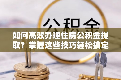 南溪如何高效办理住房公积金提取？掌握这些技巧轻松搞定