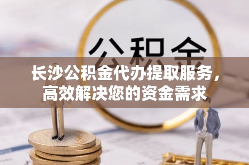 清城长沙公积金代办提取服务，高效解决您的资金需求