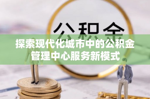 台江探索现代化城市中的公积金管理中心服务新模式