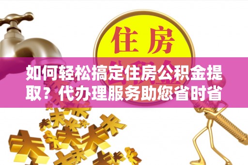 天祝如何轻松搞定住房公积金提取？代办理服务助您省时省力