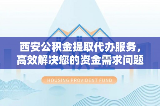 阳朔西安公积金提取代办服务，高效解决您的资金需求问题