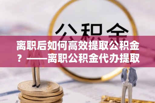 阳朔离职后如何高效提取公积金？——离职公积金代办提取全流程解析
