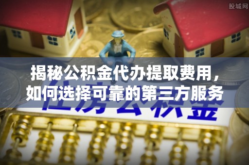 阳朔揭秘公积金代办提取费用，如何选择可靠的第三方服务