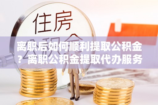 秦淮离职后如何顺利提取公积金？离职公积金提取代办服务帮你搞定！