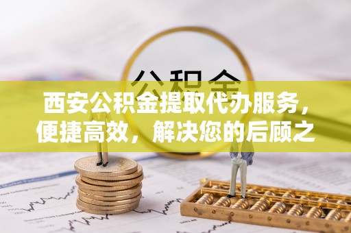 武宁西安公积金提取代办服务，便捷高效，解决您的后顾之忧