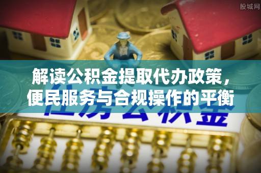 武宁解读公积金提取代办政策，便民服务与合规操作的平衡之道