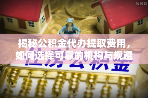 东源揭秘公积金代办提取费用，如何选择可靠的机构与规避潜在风险