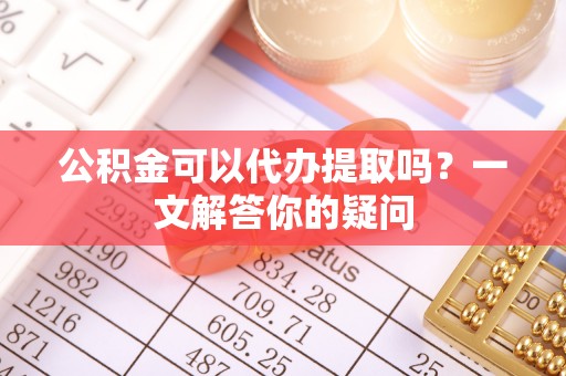 眉山公积金可以代办提取吗？一文解答你的疑问