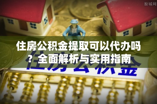 虞城住房公积金提取可以代办吗？全面解析与实用指南