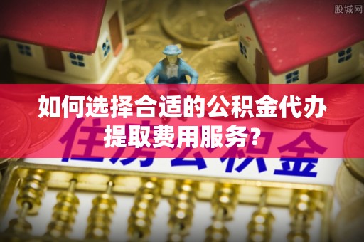 晋源如何选择合适的公积金代办提取费用服务？