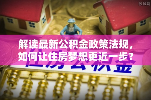贞丰解读最新公积金政策法规，如何让住房梦想更近一步？