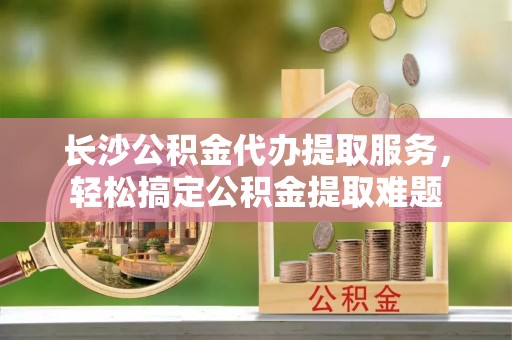 中埔长沙公积金代办提取服务，轻松搞定公积金提取难题