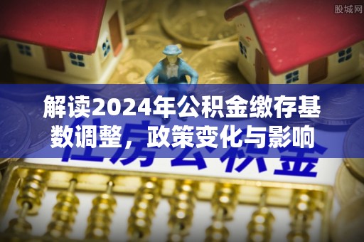 顺城解读2024年公积金缴存基数调整，政策变化与影响