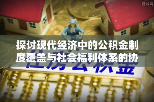 梓官探讨现代经济中的公积金制度覆盖与社会福利体系的协同发展