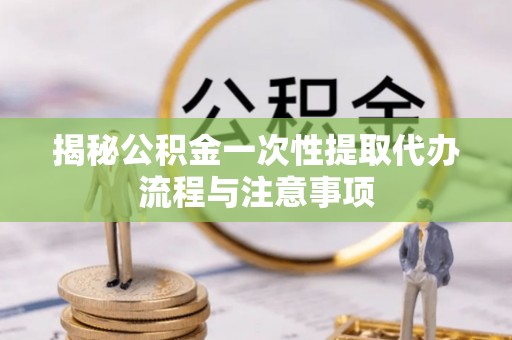 墨江揭秘公积金一次性提取代办流程与注意事项