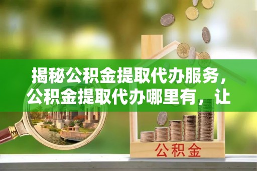 邕宁揭秘公积金提取代办服务，公积金提取代办哪里有，让你省时省心的解决方案