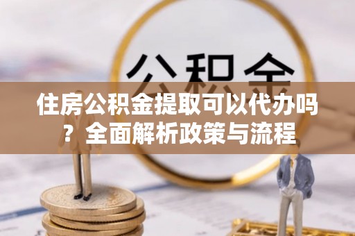 贵阳住房公积金提取可以代办吗？全面解析政策与流程