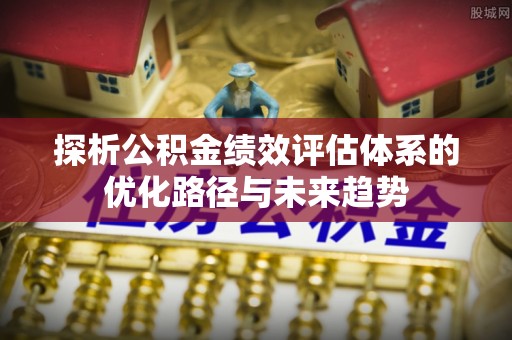 楠西探析公积金绩效评估体系的优化路径与未来趋势