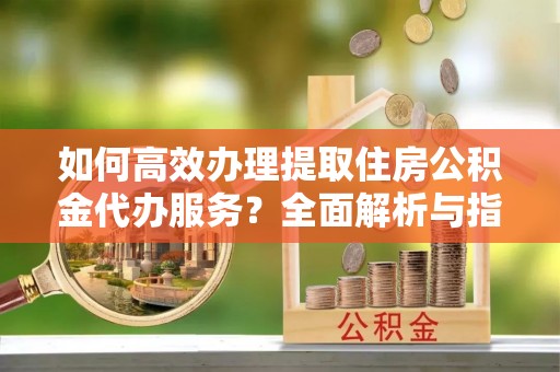 翠峦如何高效办理提取住房公积金代办服务？全面解析与指南