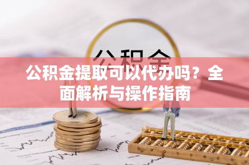 洮南公积金提取可以代办吗？全面解析与操作指南