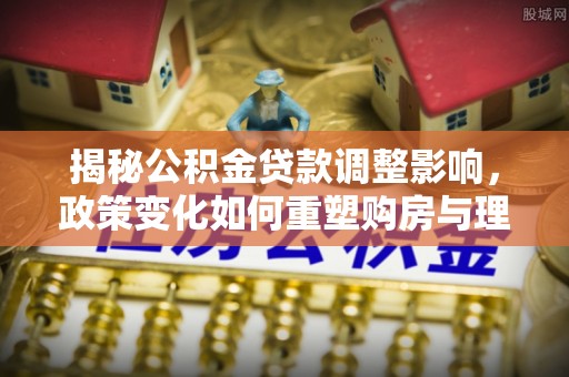 南乐揭秘公积金贷款调整影响，政策变化如何重塑购房与理财规划