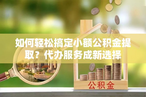 西丰如何轻松搞定小额公积金提取？代办服务成新选择