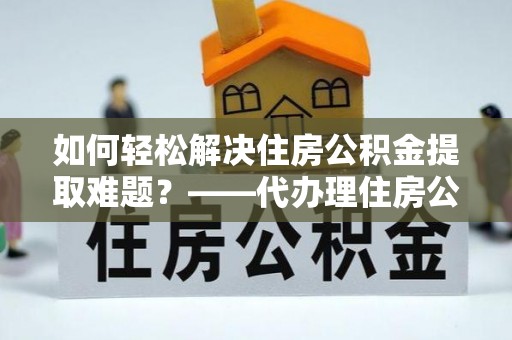 旺苍如何轻松解决住房公积金提取难题？——代办理住房公积金提取服务解析