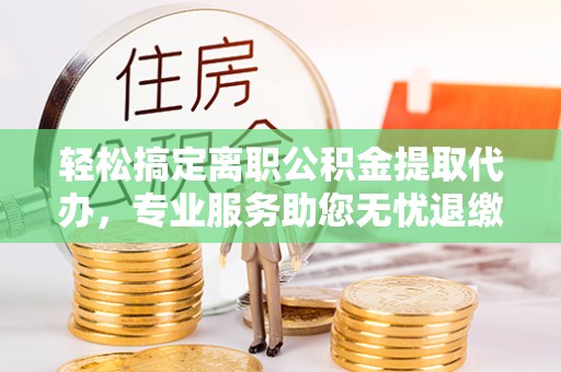 乳山轻松搞定离职公积金提取代办，专业服务助您无忧退缴