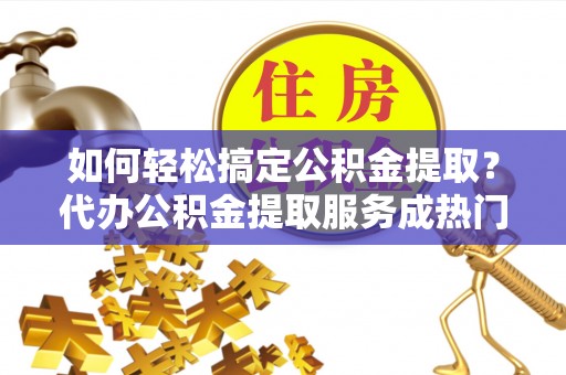 子长如何轻松搞定公积金提取？代办公积金提取服务成热门选择