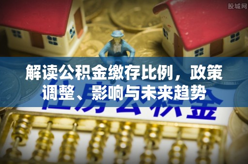 隆回解读公积金缴存比例，政策调整、影响与未来趋势