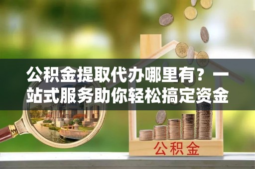 官渡公积金提取代办哪里有？一站式服务助你轻松搞定资金难题