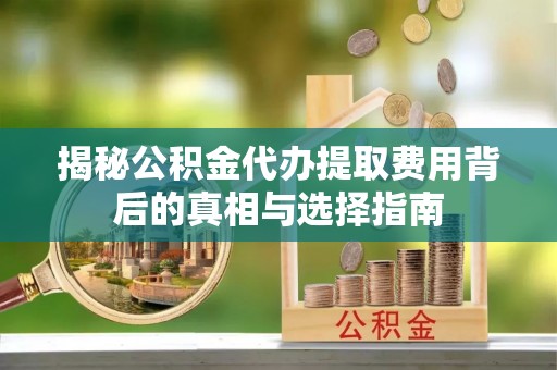 滁州揭秘公积金代办提取费用背后的真相与选择指南