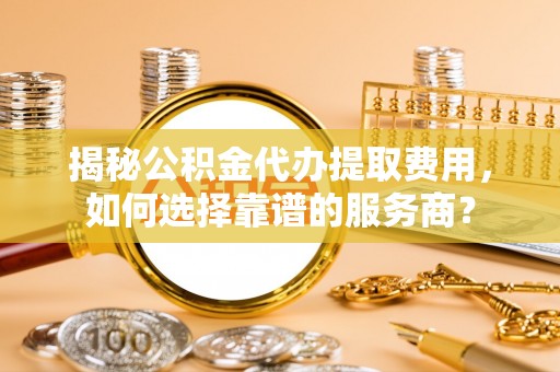 滁州揭秘公积金代办提取费用，如何选择靠谱的服务商？