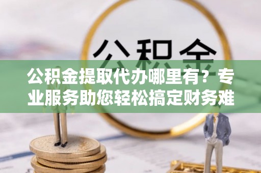华蓥公积金提取代办哪里有？专业服务助您轻松搞定财务难题