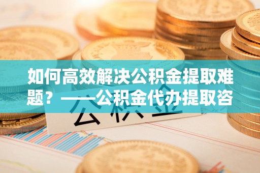 亚东如何高效解决公积金提取难题？——公积金代办提取咨询服务全解析