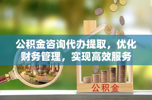 酉阳公积金咨询代办提取，优化财务管理，实现高效服务