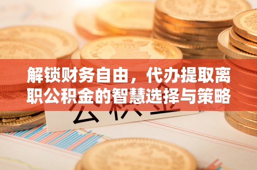 酉阳解锁财务自由，代办提取离职公积金的智慧选择与策略