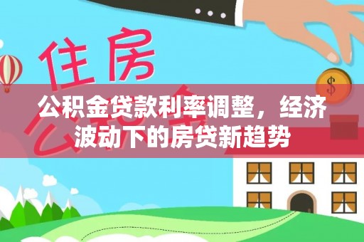 酉阳公积金贷款利率调整，经济波动下的房贷新趋势