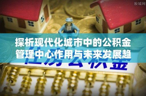 霍林郭勒探析现代化城市中的公积金管理中心作用与未来发展趋势