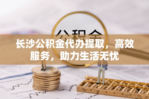 武义县长沙公积金代办提取，高效服务，助力生活无忧