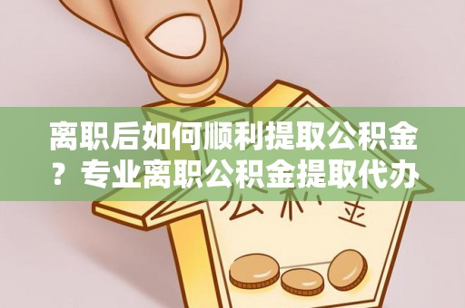 邯郸离职后如何顺利提取公积金？专业离职公积金提取代办服务指南