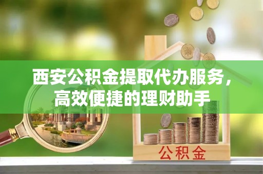 天宁西安公积金提取代办服务，高效便捷的理财助手