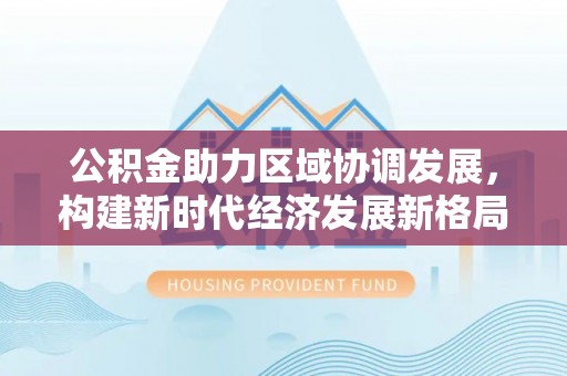 南丹公积金助力区域协调发展，构建新时代经济发展新格局