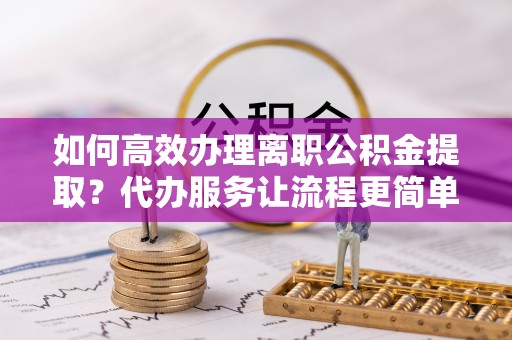 邯郸如何高效办理离职公积金提取？代办服务让流程更简单