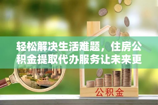 苍南轻松解决生活难题，住房公积金提取代办服务让未来更安心