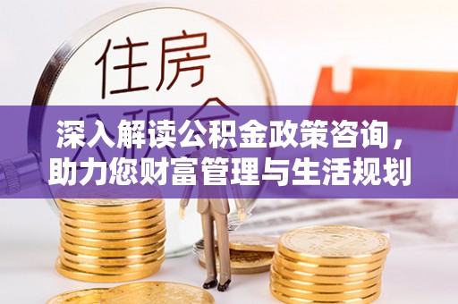 平定深入解读公积金政策咨询，助力您财富管理与生活规划