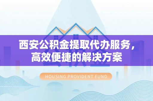 亚东西安公积金提取代办服务，高效便捷的解决方案
