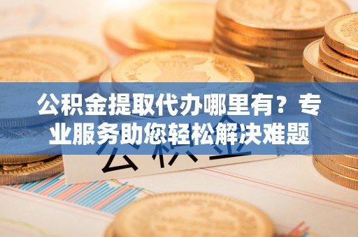 深泽公积金提取代办哪里有？专业服务助您轻松解决难题